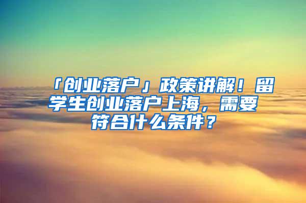 「创业落户」政策讲解！留学生创业落户上海，需要符合什么条件？