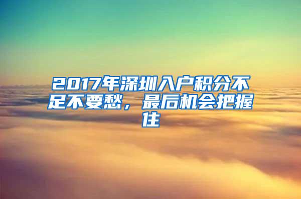 2017年深圳入户积分不足不要愁，最后机会把握住