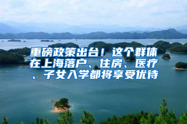 重磅政策出台！这个群体在上海落户、住房、医疗、子女入学都将享受优待