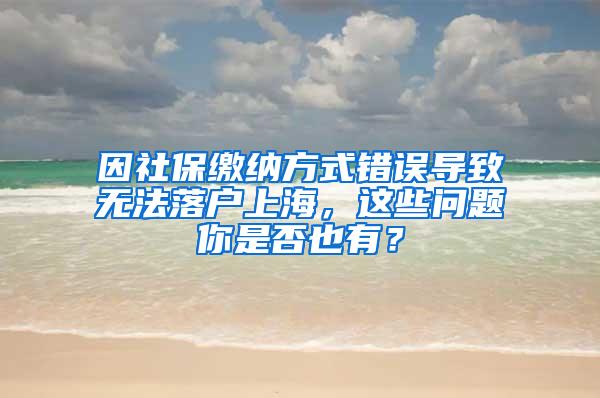 因社保缴纳方式错误导致无法落户上海，这些问题你是否也有？