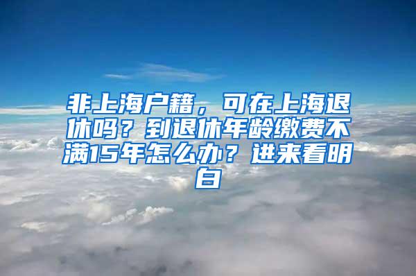 非上海户籍，可在上海退休吗？到退休年龄缴费不满15年怎么办？进来看明白