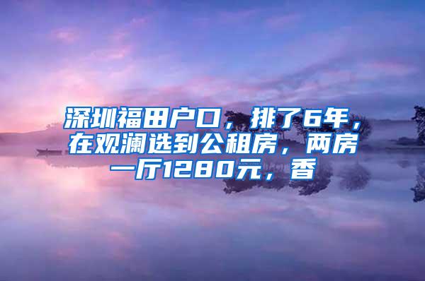 深圳福田户口，排了6年，在观澜选到公租房，两房一厅1280元，香