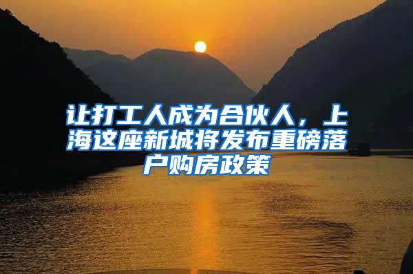 让打工人成为合伙人，上海这座新城将发布重磅落户购房政策