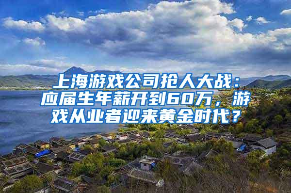 上海游戏公司抢人大战：应届生年薪开到60万，游戏从业者迎来黄金时代？