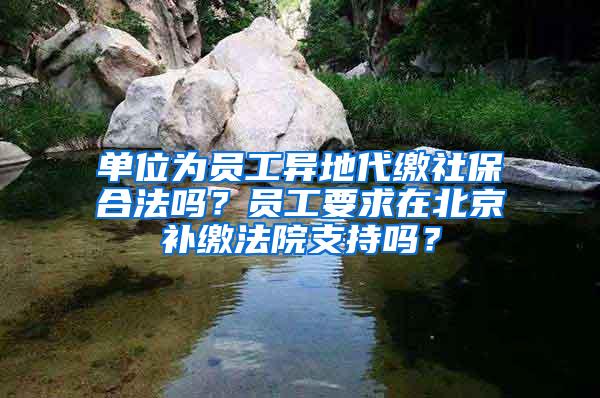 单位为员工异地代缴社保合法吗？员工要求在北京补缴法院支持吗？
