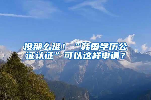 没那么难！“韩国学历公证认证”可以这样申请？