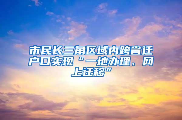 市民长三角区域内跨省迁户口实现“一地办理、网上迁移”