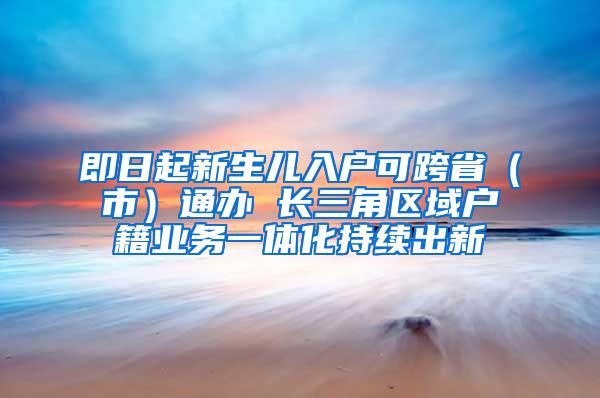 即日起新生儿入户可跨省（市）通办 长三角区域户籍业务一体化持续出新