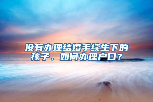 没有办理结婚手续生下的孩子，如何办理户口？