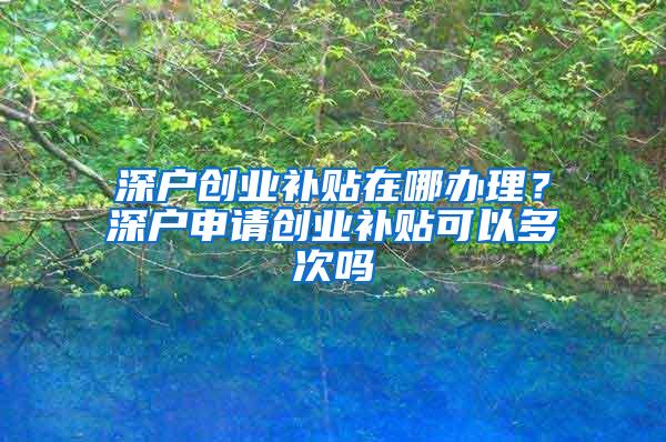 深户创业补贴在哪办理？深户申请创业补贴可以多次吗