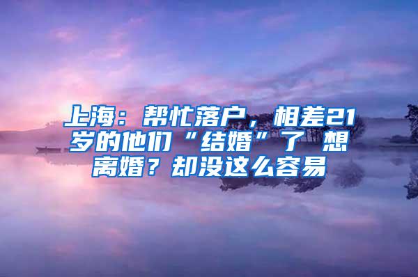 上海：帮忙落户，相差21岁的他们“结婚”了 想离婚？却没这么容易
