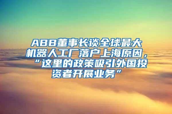 ABB董事长谈全球最大机器人工厂落户上海原因，“这里的政策吸引外国投资者开展业务”