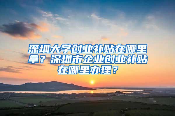 深圳大学创业补贴在哪里拿？深圳市企业创业补贴在哪里办理？