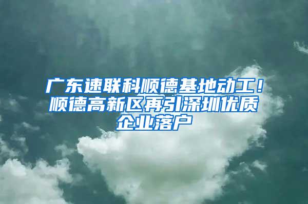 广东速联科顺德基地动工！顺德高新区再引深圳优质企业落户
