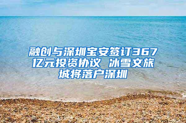 融创与深圳宝安签订367亿元投资协议 冰雪文旅城将落户深圳
