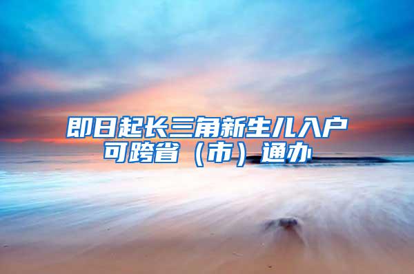 即日起长三角新生儿入户可跨省（市）通办