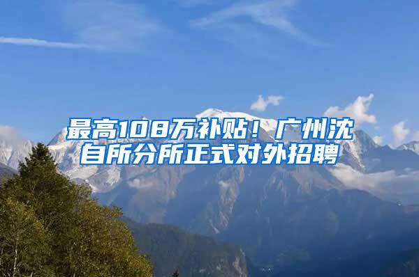 最高108万补贴！广州沈自所分所正式对外招聘
