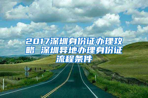 2017深圳身份证办理攻略 深圳异地办理身份证流程条件