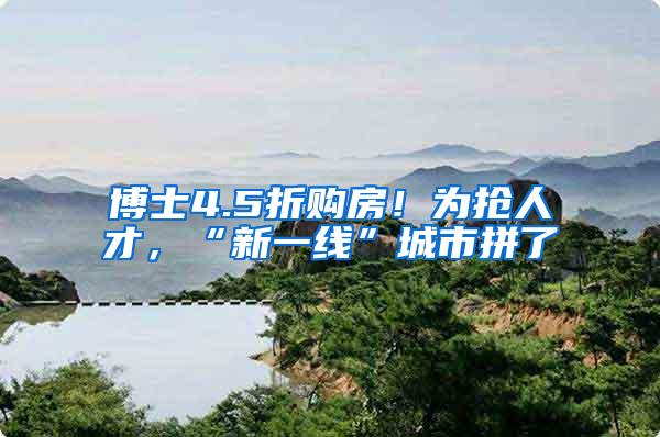 博士4.5折购房！为抢人才，“新一线”城市拼了