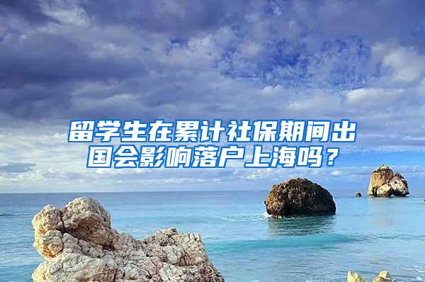 留学生在累计社保期间出国会影响落户上海吗？
