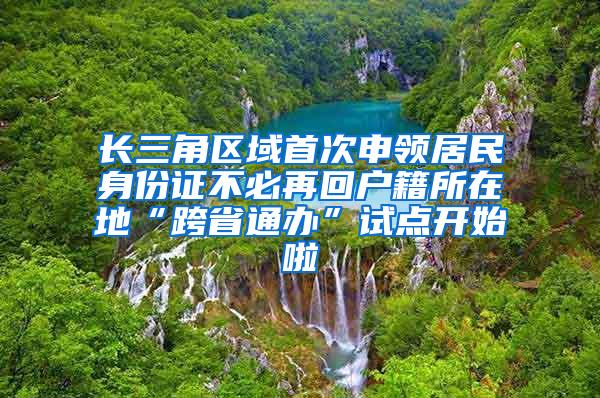 长三角区域首次申领居民身份证不必再回户籍所在地“跨省通办”试点开始啦