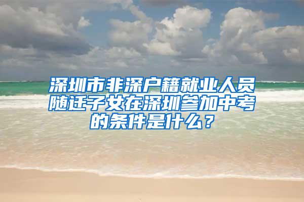 深圳市非深户籍就业人员随迁子女在深圳参加中考的条件是什么？