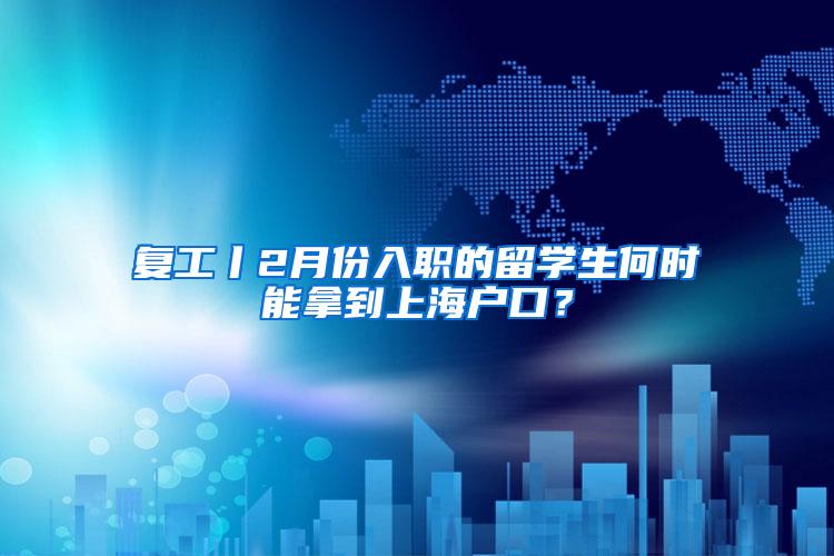 复工丨2月份入职的留学生何时能拿到上海户口？