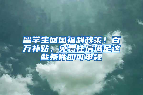 留学生回国福利政策！百万补贴、免费住房满足这些条件即可申领