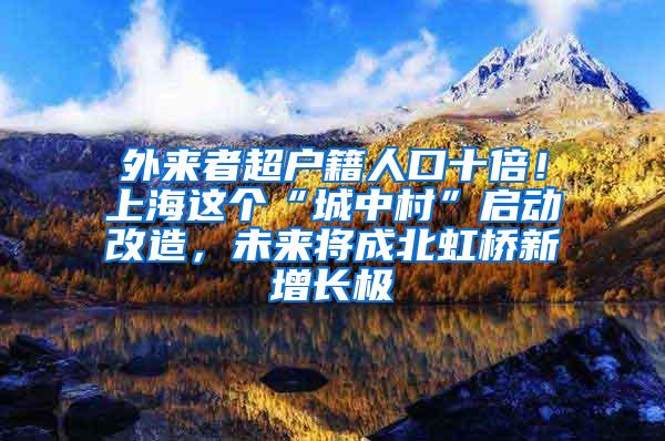 外来者超户籍人口十倍！上海这个“城中村”启动改造，未来将成北虹桥新增长极