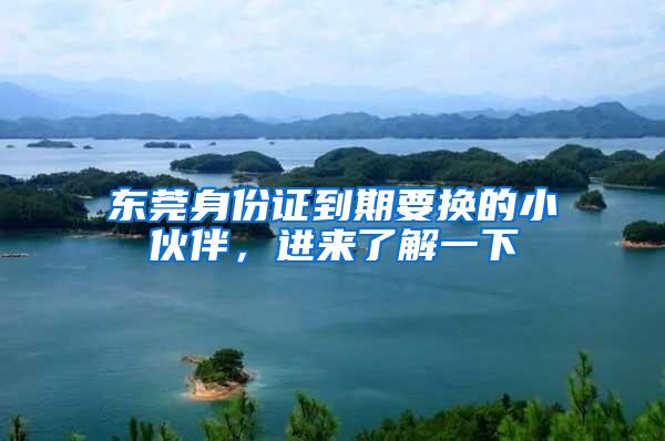 东莞身份证到期要换的小伙伴，进来了解一下