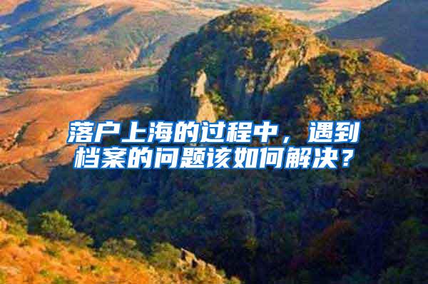 落户上海的过程中，遇到档案的问题该如何解决？