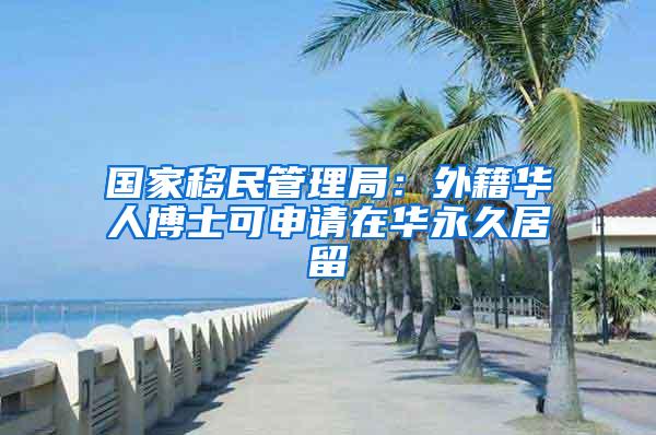 国家移民管理局：外籍华人博士可申请在华永久居留