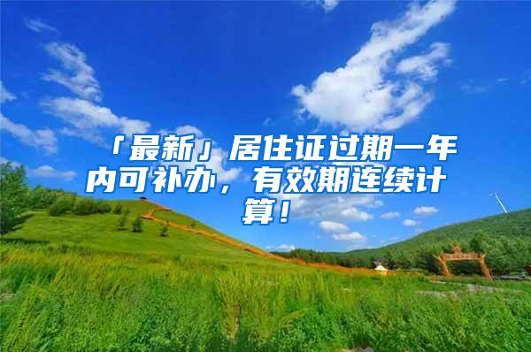 「最新」居住证过期一年内可补办，有效期连续计算！