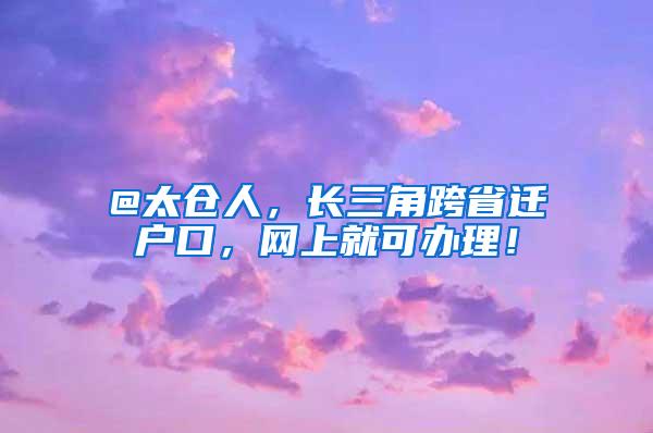 @太仓人，长三角跨省迁户口，网上就可办理！