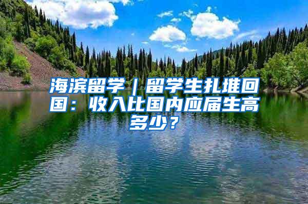 海滨留学｜留学生扎堆回国：收入比国内应届生高多少？