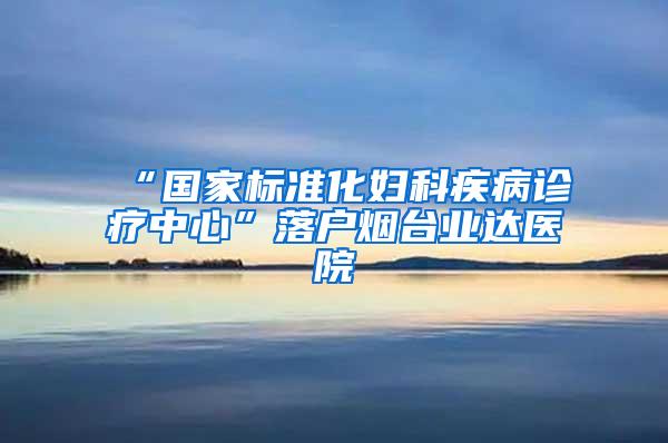 “国家标准化妇科疾病诊疗中心”落户烟台业达医院