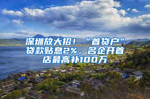 深圳放大招！“首贷户”贷款贴息2%，名企开首店最高补100万