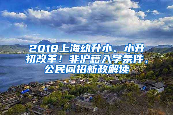 2018上海幼升小、小升初改革！非沪籍入学条件，公民同招新政解读