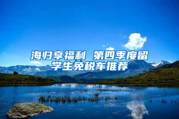 海归享福利 第四季度留学生免税车推荐