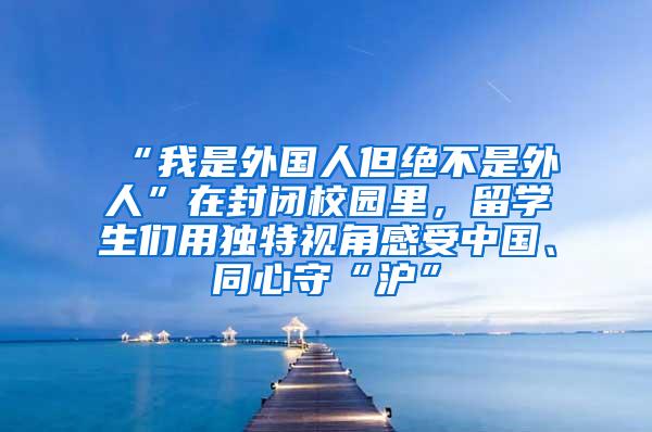“我是外国人但绝不是外人”在封闭校园里，留学生们用独特视角感受中国、同心守“沪”