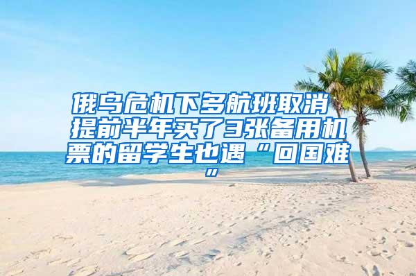 俄乌危机下多航班取消 提前半年买了3张备用机票的留学生也遇“回国难”