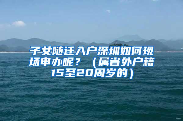 子女随迁入户深圳如何现场申办呢？（属省外户籍15至20周岁的）