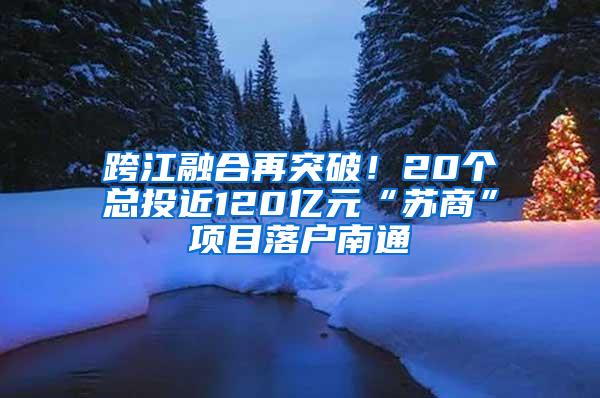 跨江融合再突破！20个总投近120亿元“苏商”项目落户南通