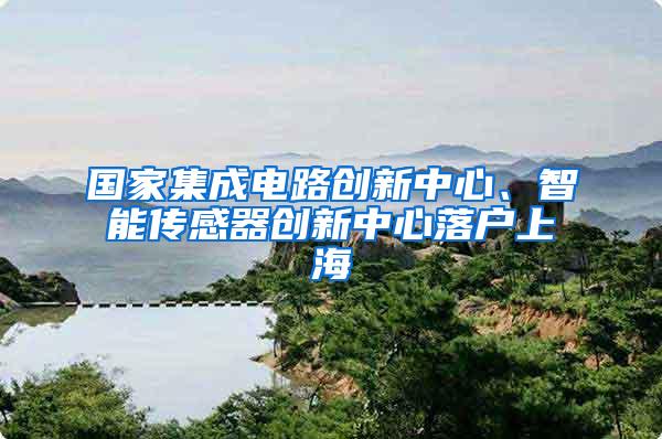 国家集成电路创新中心、智能传感器创新中心落户上海