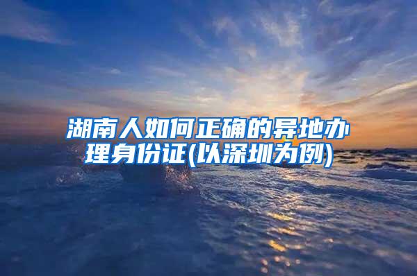 湖南人如何正确的异地办理身份证(以深圳为例)