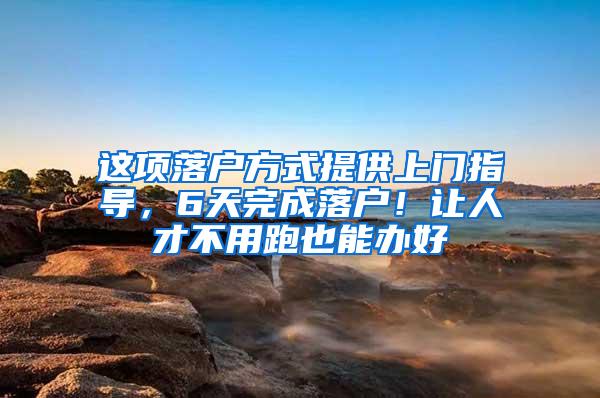 这项落户方式提供上门指导，6天完成落户！让人才不用跑也能办好