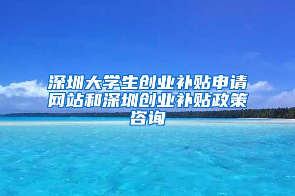 深圳大学生创业补贴申请网站和深圳创业补贴政策咨询