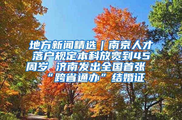 地方新闻精选｜南京人才落户规定本科放宽到45周岁 济南发出全国首张“跨省通办”结婚证