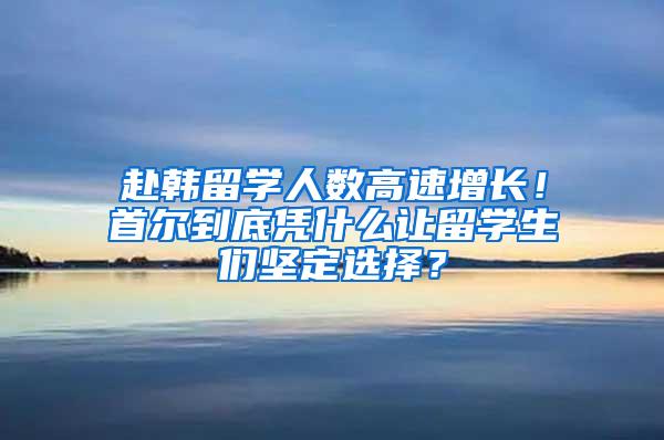 赴韩留学人数高速增长！首尔到底凭什么让留学生们坚定选择？