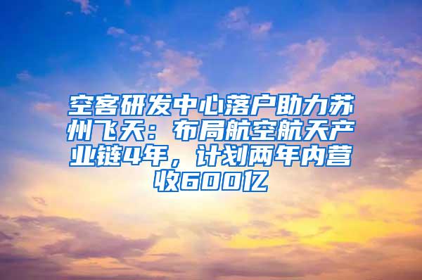 空客研发中心落户助力苏州飞天：布局航空航天产业链4年，计划两年内营收600亿